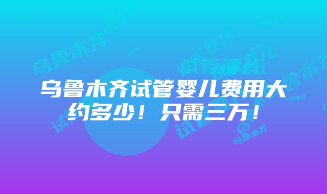 乌鲁木齐试管婴儿费用大约多少！只需三万！