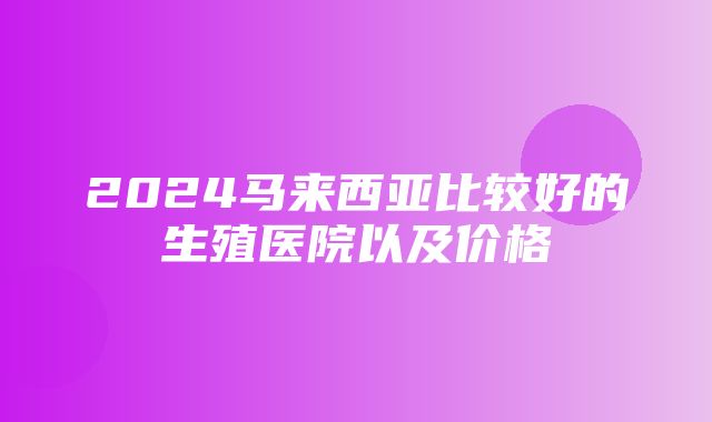 2024马来西亚比较好的生殖医院以及价格