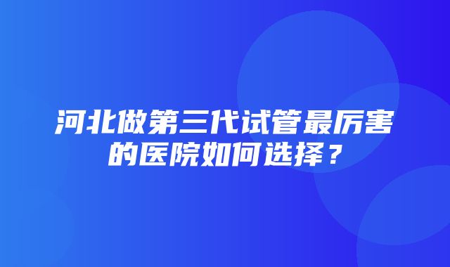 河北做第三代试管最厉害的医院如何选择？