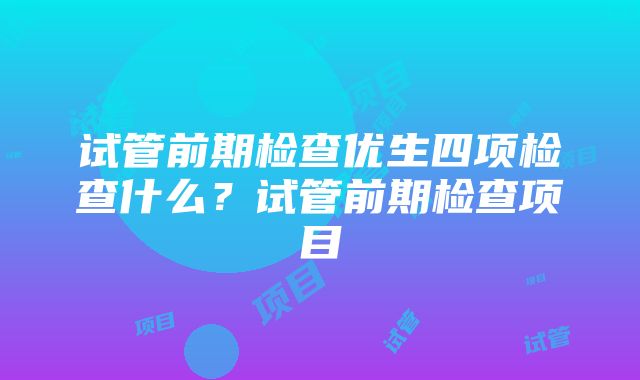 试管前期检查优生四项检查什么？试管前期检查项目