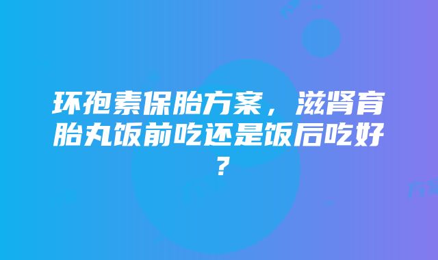 环孢素保胎方案，滋肾育胎丸饭前吃还是饭后吃好？