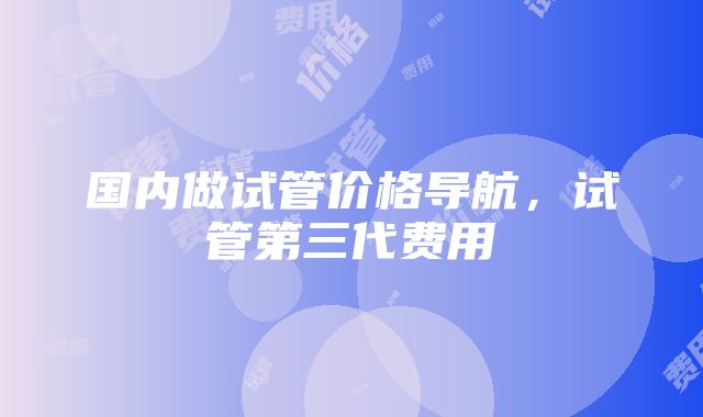 国内做试管价格导航，试管第三代费用