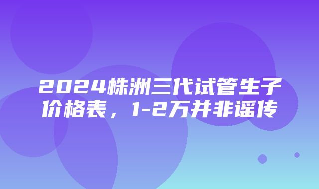 2024株洲三代试管生子价格表，1-2万并非谣传