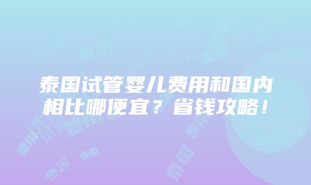 泰国试管婴儿费用和国内相比哪便宜？省钱攻略！