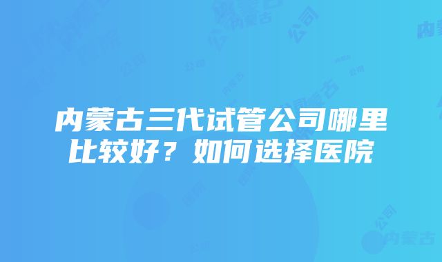 内蒙古三代试管公司哪里比较好？如何选择医院