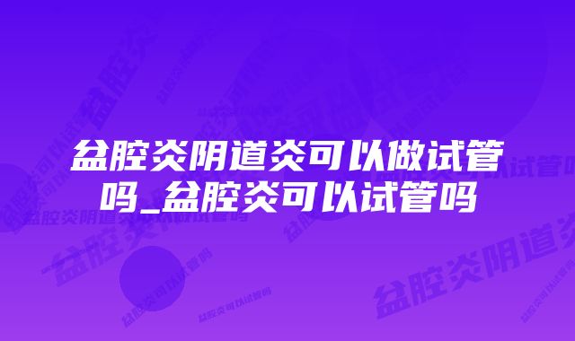 盆腔炎阴道炎可以做试管吗_盆腔炎可以试管吗