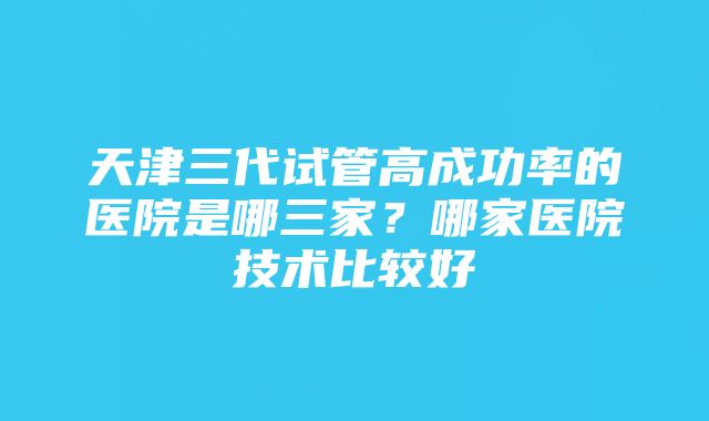 天津三代试管高成功率的医院是哪三家？哪家医院技术比较好