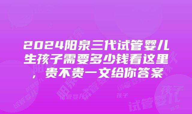 2024阳泉三代试管婴儿生孩子需要多少钱看这里，贵不贵一文给你答案