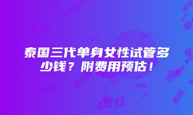 泰国三代单身女性试管多少钱？附费用预估！