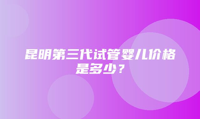 昆明第三代试管婴儿价格是多少？