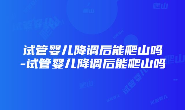 试管婴儿降调后能爬山吗-试管婴儿降调后能爬山吗