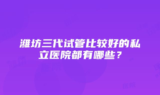 潍坊三代试管比较好的私立医院都有哪些？