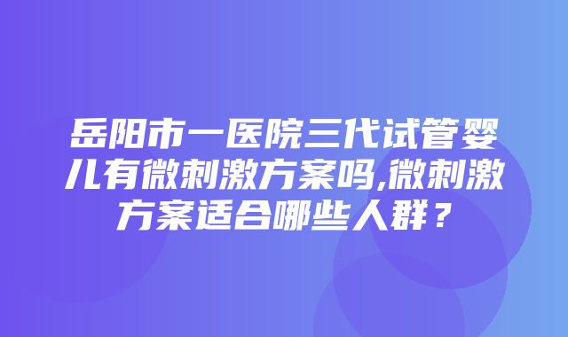 岳阳市一医院三代试管婴儿有微刺激方案吗,微刺激方案适合哪些人群？