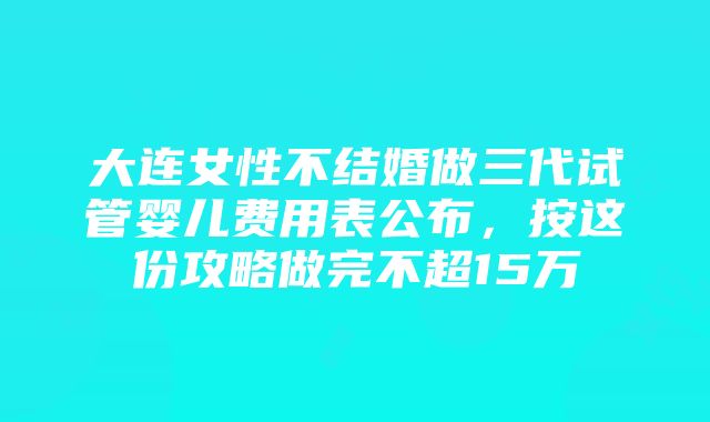 大连女性不结婚做三代试管婴儿费用表公布，按这份攻略做完不超15万