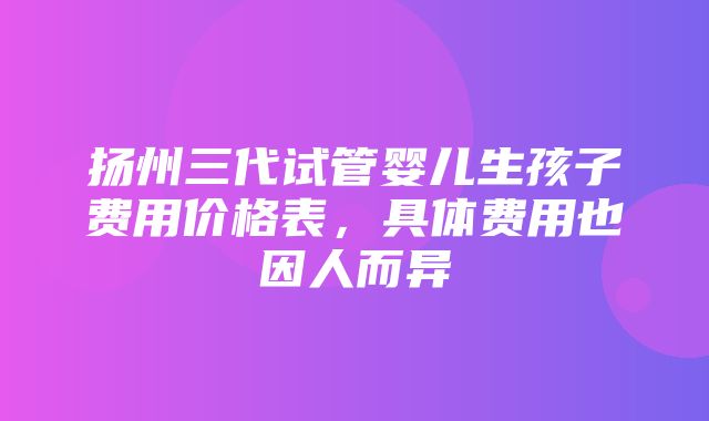 扬州三代试管婴儿生孩子费用价格表，具体费用也因人而异