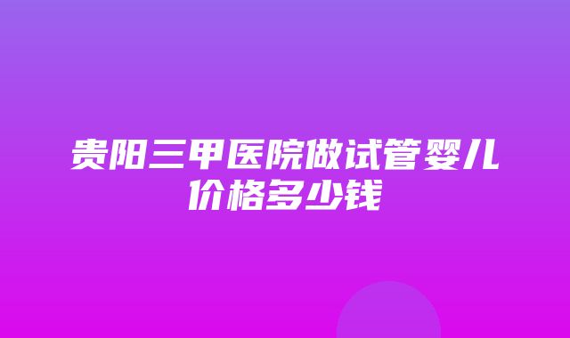 贵阳三甲医院做试管婴儿价格多少钱