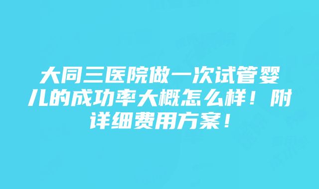 大同三医院做一次试管婴儿的成功率大概怎么样！附详细费用方案！