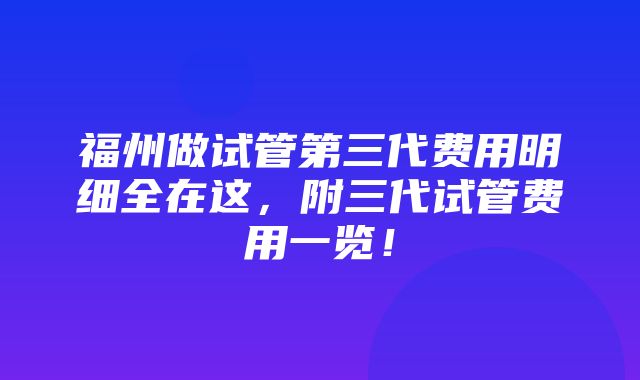 福州做试管第三代费用明细全在这，附三代试管费用一览！