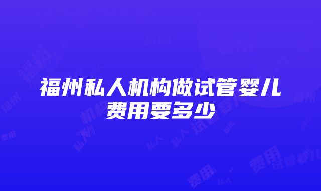 福州私人机构做试管婴儿费用要多少