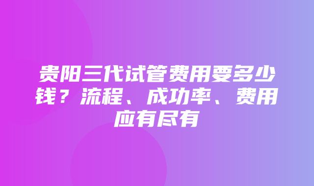 贵阳三代试管费用要多少钱？流程、成功率、费用应有尽有