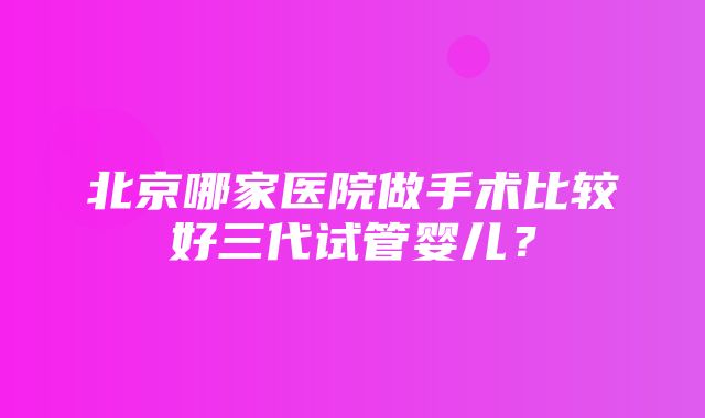 北京哪家医院做手术比较好三代试管婴儿？