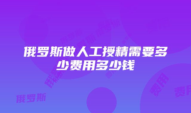 俄罗斯做人工授精需要多少费用多少钱