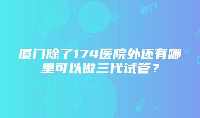 厦门除了174医院外还有哪里可以做三代试管？