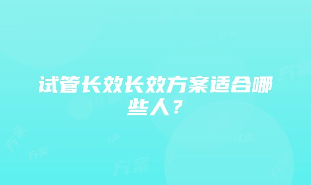 试管长效长效方案适合哪些人？