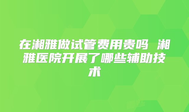 在湘雅做试管费用贵吗 湘雅医院开展了哪些辅助技术