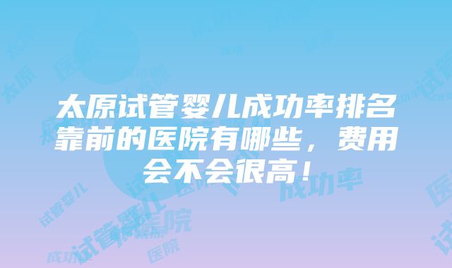 太原试管婴儿成功率排名靠前的医院有哪些，费用会不会很高！