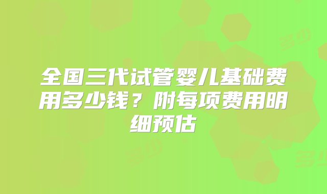 全国三代试管婴儿基础费用多少钱？附每项费用明细预估