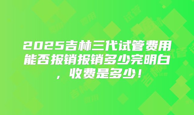 2025吉林三代试管费用能否报销报销多少完明白，收费是多少！