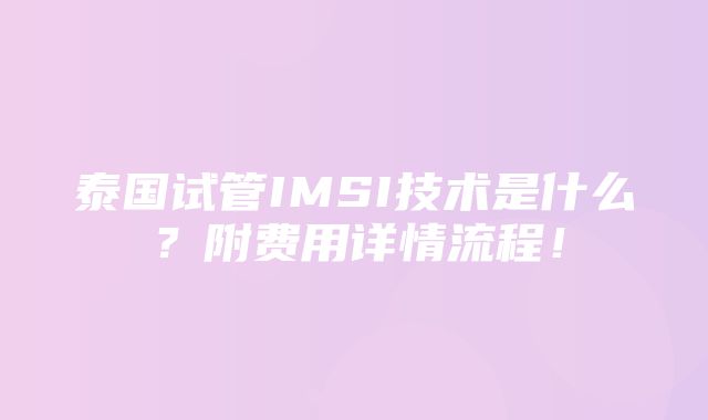 泰国试管IMSI技术是什么？附费用详情流程！