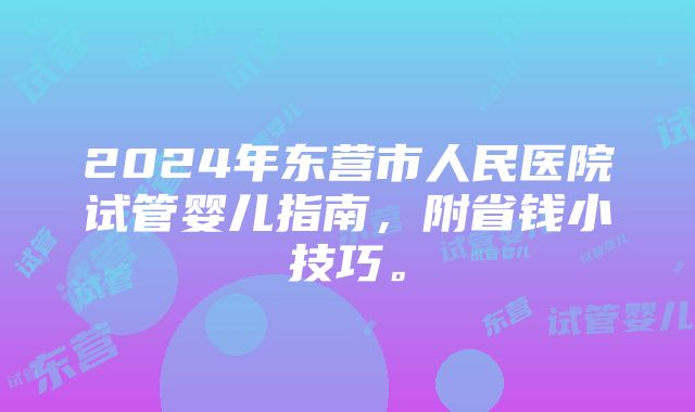 2024年东营市人民医院试管婴儿指南，附省钱小技巧。