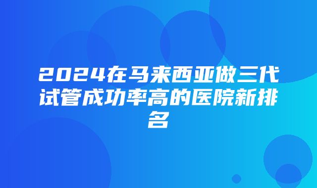 2024在马来西亚做三代试管成功率高的医院新排名