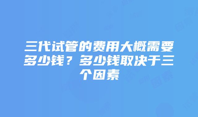 三代试管的费用大概需要多少钱？多少钱取决于三个因素