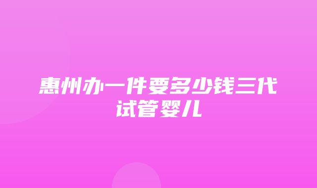 惠州办一件要多少钱三代试管婴儿