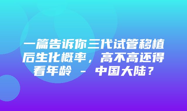 一篇告诉你三代试管移植后生化概率，高不高还得看年龄 - 中国大陆？