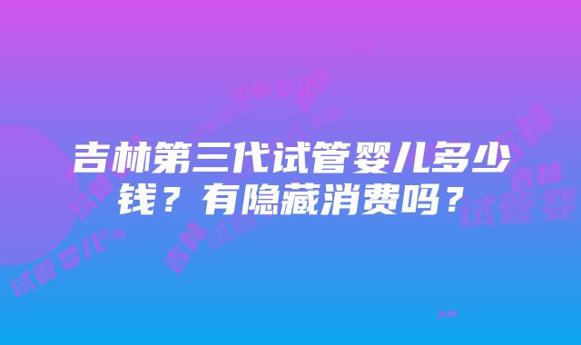 吉林第三代试管婴儿多少钱？有隐藏消费吗？