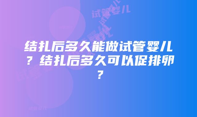 结扎后多久能做试管婴儿？结扎后多久可以促排卵？