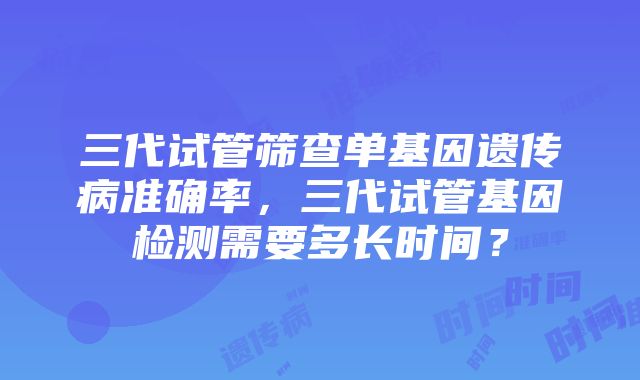 三代试管筛查单基因遗传病准确率，三代试管基因检测需要多长时间？