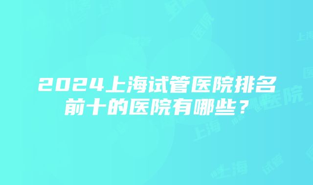 2024上海试管医院排名前十的医院有哪些？