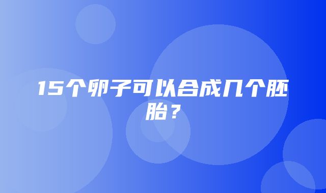 15个卵子可以合成几个胚胎？