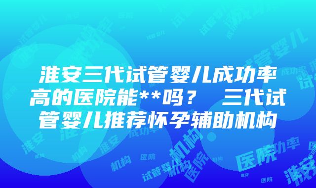 淮安三代试管婴儿成功率高的医院能**吗？ 三代试管婴儿推荐怀孕辅助机构