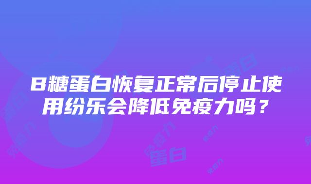 B糖蛋白恢复正常后停止使用纷乐会降低免疫力吗？