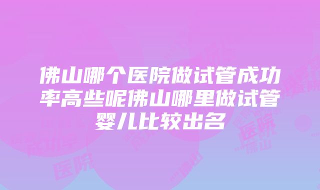 佛山哪个医院做试管成功率高些呢佛山哪里做试管婴儿比较出名