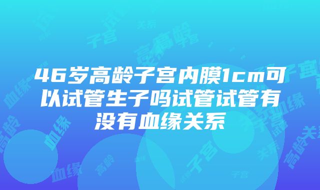 46岁高龄子宫内膜1cm可以试管生子吗试管试管有没有血缘关系