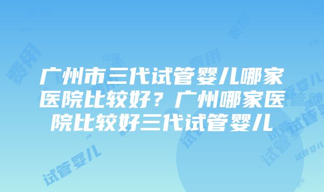 广州市三代试管婴儿哪家医院比较好？广州哪家医院比较好三代试管婴儿