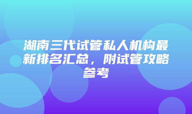 湖南三代试管私人机构最新排名汇总，附试管攻略参考