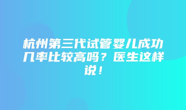 杭州第三代试管婴儿成功几率比较高吗？医生这样说！